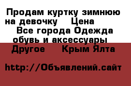 Продам куртку зимнюю на девочку. › Цена ­ 5 500 - Все города Одежда, обувь и аксессуары » Другое   . Крым,Ялта